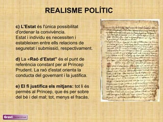 REALISME POLÍTIC

c) L'Estat és l'única possibilitat
d'ordenar la convivència.
Estat i individu es necessiten i
estableixen entre ells relacions de
seguretat i submissió, respectivament.

d) La «Raó d’Estat” és el punt de
referència constant per al Príncep
Prudent. La raó d'estat orienta la
conducta del governant i la justifica.

e) El fi justifica els mitjans: tot li és
permès al Príncep, que és per sobre
del bé i del mal; tot, menys el fracàs.
 