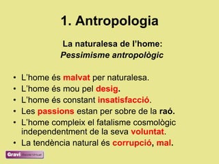 1. Antropologia
           La naturalesa de l’home:
           Pessimisme antropològic

• L‘home és malvat per naturalesa.
• L‘home és mou pel desig.
• L‘home és constant insatisfacció.
• Les passions estan per sobre de la raó.
• L‘home compleix el fatalisme cosmològic
  independentment de la seva voluntat.
• La tendència natural és corrupció, mal.
 