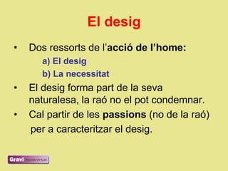 El desig
•   Dos ressorts de l‘acció de l’home:
       a) El desig
       b) La necessitat
•   El desig forma part de la seva
    naturalesa, la raó no el pot condemnar.
•   Cal partir de les passions (no de la raó)
    per a caracteritzar el desig.
 