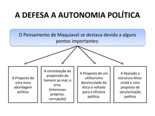 A DEFESA A AUTONOMIA POLÍTICA

    O Pensamento de Maquiavel se destaca devido a alguns
                   pontos importantes:




                A constatação da
                                   A Proposta de um      A Rejeição a
                 propensão do
A Proposta de                          utilitarismo    estrutura ética-
                homem ao mal, o
  uma nova                          desvinculado da      cristã e uma
                      erro.
 abordagem                           ética e voltado     proposta de
                   (interesses
   política                          para a eficácia    secularização
                    próprios,
                                         política.          política
                   corrupção)
 