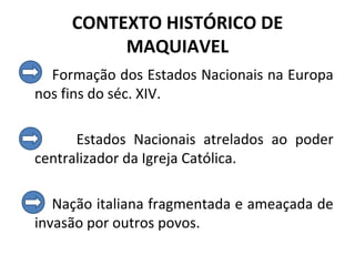 CONTEXTO HISTÓRICO DE
          MAQUIAVEL
  Formação dos Estados Nacionais na Europa
nos fins do séc. XIV.

      Estados Nacionais atrelados ao poder
centralizador da Igreja Católica.

   Nação italiana fragmentada e ameaçada de
invasão por outros povos.
 