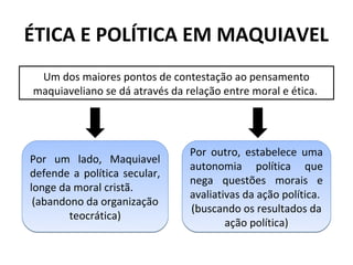 ÉTICA E POLÍTICA EM MAQUIAVEL
 Um dos maiores pontos de contestação ao pensamento
maquiaveliano se dá através da relação entre moral e ética.




                                Por outro, estabelece uma
Por um lado, Maquiavel
                                autonomia política que
defende a política secular,
                                nega questões morais e
longe da moral cristã.
                                avaliativas da ação política.
 (abandono da organização
                                (buscando os resultados da
        teocrática)
                                        ação política)
 