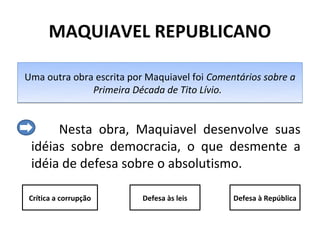 MAQUIAVEL REPUBLICANO

Uma outra obra escrita por Maquiavel foi Comentários sobre a
              Primeira Década de Tito Lívio.


      Nesta obra, Maquiavel desenvolve suas
 idéias sobre democracia, o que desmente a
 idéia de defesa sobre o absolutismo.

Crítica a corrupção       Defesa às leis      Defesa à República
 