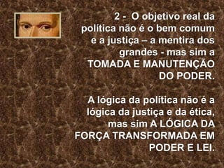 2 - O objetivo real da
política não é o bem comum
e a justiça – a mentira dos
grandes - mas sim a
TOMADA E MANUTENÇÃO
DO PODER.

A lógica da política não é a
lógica da justiça e da ética,
mas sim A LÓGICA DA
FORÇA TRANSFORMADA EM
PODER E LEI.

 