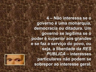 4 – Não interessa se o
governo é uma monarquia,
democracia ou ditadura. Um
governo se legitima se o
poder é superior aos grandes
e se faz a serviço do povo, ou
seja, a liberdade da RES
PUBLICA – interesses
particulares não podem se
sobrepor ao interesse geral.

 