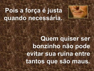 Pois a força é justa
quando necessária.
Quem quiser ser
bonzinho não pode
evitar sua ruína entre
tantos que são maus.

 
