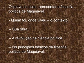 Objetivo da aula: apresentar a filosofia
política de Maquiavel.

- Quem foi, onde viveu – o contexto.
-- Sua obra.
-- A revolução na ciência política.

-- Os princípios básicos da filosofia
política de Maquiavel.

 