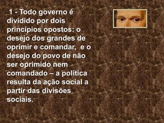1 - Todo governo é
dividido por dois
princípios opostos: o
desejo dos grandes de
oprimir e comandar, e o
desejo do povo de não
ser oprimido nem
comandado – a política
resulta da ação social a
partir das divisões
sociais.

 