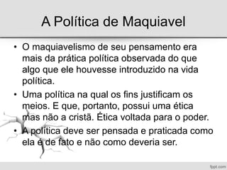 A Política de Maquiavel
• O maquiavelismo de seu pensamento era
mais da prática política observada do que
algo que ele houvesse introduzido na vida
política.
• Uma política na qual os fins justificam os
meios. E que, portanto, possui uma ética
mas não a cristã. Ética voltada para o poder.
• A política deve ser pensada e praticada como
ela é de fato e não como deveria ser.
 