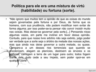 Política para ele era uma mistura de virtú
(habilidade) ou fortuna (sorte).
• “Não ignoro que muitos tem a opinião de que as coisas do mundo
sejam governadas pela fortuna e por Deus, de forma que os
homens, com sua prudência, não podem modificar nem evitar de
forma alguma; por isso poder-se-ia pensar não convir insistir muito
nas coisas. Mas deixar-se governar pela sorte.[...] Pensando nisso
algumas vezes, em parte me inclinei em favor dessa opinião.
Contudo, para que nosso livre arbítrio não seja extinto, julgo poder
ser verdade que a sorte seja o árbitro da metade das nossas ações,
mas que ainda nos deixe governar a outra metade, ou quase.
Comparo-a a um desses rios torrenciais que quando se
encolerizam, alagam as planícies, destroem as árvores e os
edifícios, carregam a terra de um lugar para outro; todos fogem
diante dele, tudo cede a seu ímpeto, sem poder opor-se em
qualquer parte
 