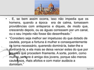 • . E, se bem assim ocorra, isso não impedia que os
homens, quando a época era de calma, tomassem
providências com anteparos e diques, de modo que,
crescendo depois, ou as águas corressem por um canal,
ou o seu ímpeto não fosse tão desenfreado.”
• “Considero seja melhor ser impetuoso do que dotado de
cautela, porque a fortuna é mulher e consequentemente
se torna necessário, querendo dominá-la, bater-lhe e
contrariá-la; e ela mais se deixa vencer estes do que por
aqueles que procedem friamente. A sorte, porém, como
mulher, sempre é amiga dos jovens, porque são menos
cautelosos, mais afoitos e com maior audácia a
dominam.”
 