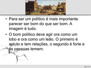 • Para ser um político é mais importante
parecer ser bom do que ser bom. A
imagem é tudo.
• O bom político deve agir ora como um
lobo e ora como um leão. O primeiro é
astuto e tem relações, o segundo é forte e
as pessoas temem.
 