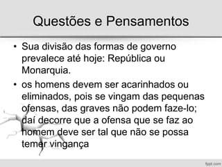 Questões e Pensamentos
• Sua divisão das formas de governo
prevalece até hoje: República ou
Monarquia.
• os homens devem ser acarinhados ou
eliminados, pois se vingam das pequenas
ofensas, das graves não podem faze-lo;
daí decorre que a ofensa que se faz ao
homem deve ser tal que não se possa
temer vingança
 