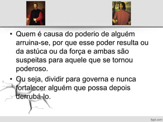 • Quem é causa do poderio de alguém
arruina-se, por que esse poder resulta ou
da astúca ou da força e ambas são
suspeitas para aquele que se tornou
poderoso.
• Ou seja, dividir para governa e nunca
fortalecer alguém que possa depois
derrubá-lo.
 
