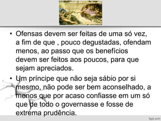 • Ofensas devem ser feitas de uma só vez,
a fim de que , pouco degustadas, ofendam
menos, ao passo que os benefícios
devem ser feitos aos poucos, para que
sejam apreciados.
• Um príncipe que não seja sábio por si
mesmo, não pode ser bem aconselhado, a
menos que por acaso confiasse em um só
que de todo o governasse e fosse de
extrema prudência.
 