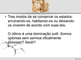 • Tres modos de se conservar os estados:
arruinando-os; habitando-os ou deixando-
os viverem de acordo com suas leis.
O último é uma dominação sutil. Somos
colonias sem sermos oficalmente
colonias!? Será!?
 
