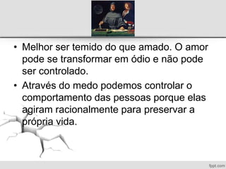 • Melhor ser temido do que amado. O amor
pode se transformar em ódio e não pode
ser controlado.
• Através do medo podemos controlar o
comportamento das pessoas porque elas
agiram racionalmente para preservar a
própria vida.
 