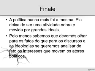 Finale
• A política nunca mais foi a mesma. Ela
deixa de ser uma atividade nobre e
movida por grandes ideais.
• Pelo menos sabemos que devemos olhar
para os fatos do que para os discursos e
as ideologias se queremos analisar de
fato os interesses que movem os atores
políticos.
 