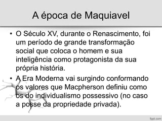 A época de Maquiavel
• O Século XV, durante o Renascimento, foi
um período de grande transformação
social que coloca o homem e sua
inteligência como protagonista da sua
própria história.
• A Era Moderna vai surgindo conformando
os valores que Macpherson definiu como
os do individualismo possessivo (no caso
a posse da propriedade privada).
 