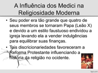 A Influência dos Medici na
Religiosidade Moderna
• Seu poder era tão grande que quatro de
seus membros se tornaram Papa (Leão X)
e devido a um estilo faustuoso endividou a
igreja levando ela a vender indulgências
para equilibrar suas finanças.
• Tais discricionariedades favoreceram a
Reforma Protestante influenciando a
história da religião no ocidente.
 