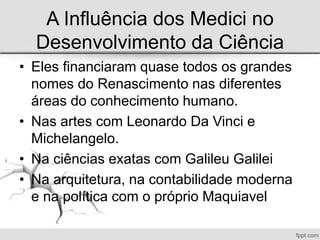 A Influência dos Medici no
Desenvolvimento da Ciência
• Eles financiaram quase todos os grandes
nomes do Renascimento nas diferentes
áreas do conhecimento humano.
• Nas artes com Leonardo Da Vinci e
Michelangelo.
• Na ciências exatas com Galileu Galilei
• Na arquitetura, na contabilidade moderna
e na política com o próprio Maquiavel
 
