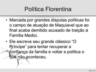Política Florentina
• Marcada por grandes disputas políticas foi
o campo de atuação de Maquiavel que ao
final acaba demitido acusado de traição à
Família Medici.
• Ele escreve seu grande clássico “O
Príncipe” para tentar recuperar a
confiança da família e voltar a política o
que não aconteceu.
 