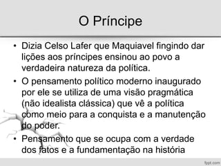 O Príncipe
• Dizia Celso Lafer que Maquiavel fingindo dar
lições aos príncipes ensinou ao povo a
verdadeira natureza da política.
• O pensamento político moderno inaugurado
por ele se utiliza de uma visão pragmática
(não idealista clássica) que vê a política
como meio para a conquista e a manutenção
do poder.
• Pensamento que se ocupa com a verdade
dos fatos e a fundamentação na história
 