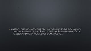 • PARTIDOS FAZENDOS ACORDOS, PRA UMA DOMINAÇÃO POLÍTICA, MESMOPARTIDOS FAZENDOS ACORDOS, PRA UMA DOMINAÇÃO POLÍTICA, MESMO
TENDO CASOS DE CORRUPÇÃO OU MANIPULAÇÃO DE INFORMAÇÕES, ÉTENDO CASOS DE CORRUPÇÃO OU MANIPULAÇÃO DE INFORMAÇÕES, É
O DESLIGAMENTO DA MORALIDADE COM A POLÍTICAO DESLIGAMENTO DA MORALIDADE COM A POLÍTICA
 