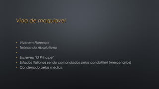 Vida de maquiavelVida de maquiavel
• Vivia em FlorençaVivia em Florença
• Teórico do AbsolutismoTeórico do Absolutismo
•
• Escreveu "O Príncipe" Escreveu "O Príncipe" 
• Estados Italianos sendo comandados pelos condottieri (mercenários)Estados Italianos sendo comandados pelos condottieri (mercenários)
• Condenado pelos médicisCondenado pelos médicis
 