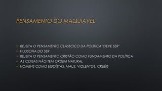PENSAMENTO DO MAQUIAVELPENSAMENTO DO MAQUIAVEL
• REJEITA O PENSAMENTO CLÁSSCICO DA POLÍTICA "DEVE SER"REJEITA O PENSAMENTO CLÁSSCICO DA POLÍTICA "DEVE SER"
• FILOSOFIA DO SERFILOSOFIA DO SER
• REJEITA O PENSAMENTO CRISTÃO COMO FUNDAMENTO DA POLÍTICAREJEITA O PENSAMENTO CRISTÃO COMO FUNDAMENTO DA POLÍTICA
• AS COISAS NÃO TEM ORDEM NATURAL AS COISAS NÃO TEM ORDEM NATURAL 
• HOMENS COMO EGOÍSTAS, MAUS, VIOLENTOS, CRUÉISHOMENS COMO EGOÍSTAS, MAUS, VIOLENTOS, CRUÉIS
 