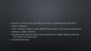 • POLÍTICA COMO ALGO DE FORÇA E PAIXÃO, MORALIDADE X POLÍTICAPOLÍTICA COMO ALGO DE FORÇA E PAIXÃO, MORALIDADE X POLÍTICA
• VIRTÚ X FORTUNAVIRTÚ X FORTUNA
• VIRTÚ: VIRTUDE, ASTÚCIA, NEM SEMPRE TEM ALGO A VER COM MORALIDADEVIRTÚ: VIRTUDE, ASTÚCIA, NEM SEMPRE TEM ALGO A VER COM MORALIDADE
• FORTUNA: SORTE, DESTINOFORTUNA: SORTE, DESTINO
• GOVERNANTE NECESSITANDO DE CONSERVAR O PODER, SENDO ATRAVÉSGOVERNANTE NECESSITANDO DE CONSERVAR O PODER, SENDO ATRAVÉS
DA FORÇA OU PELAS LEISDA FORÇA OU PELAS LEIS
• GOVERNO#ESTADOGOVERNO#ESTADO
 