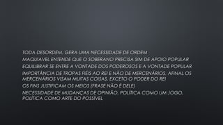 TODA DESORDEM, GERA UMA NECESSIDADE DE ORDEMTODA DESORDEM, GERA UMA NECESSIDADE DE ORDEM
MAQUIAVEL ENTENDE QUE O SOBERANO PRECISA SIM DE APOIO POPULARMAQUIAVEL ENTENDE QUE O SOBERANO PRECISA SIM DE APOIO POPULAR
EQUILIBRAR SE ENTRE A VONTADE DOS PODEROSOS E A VONTADE POPULAREQUILIBRAR SE ENTRE A VONTADE DOS PODEROSOS E A VONTADE POPULAR
IMPORTÂNCIA DE TROPAS FIÉIS AO REI E NÃO DE MERCENÁRIOS, AFINAL OSIMPORTÂNCIA DE TROPAS FIÉIS AO REI E NÃO DE MERCENÁRIOS, AFINAL OS
MERCENÁRIOS VISAM MUITAS COISAS, EXCETO O PODER DO REIMERCENÁRIOS VISAM MUITAS COISAS, EXCETO O PODER DO REI
OS FINS JUSTIFICAM OS MEIOS (FRASE NÃO É DELE)OS FINS JUSTIFICAM OS MEIOS (FRASE NÃO É DELE)
NECESSIDADE DE MUDANÇAS DE OPINIÃO, POLÍTICA COMO UM JOGO,NECESSIDADE DE MUDANÇAS DE OPINIÃO, POLÍTICA COMO UM JOGO,
POLÍTICA COMO ARTE DO POSSÍVELPOLÍTICA COMO ARTE DO POSSÍVEL
 