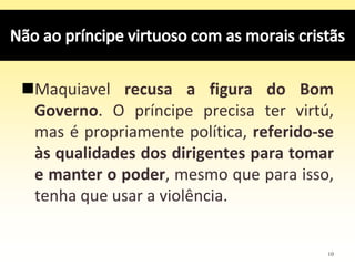 10
Maquiavel recusa a figura do Bom
Governo. O príncipe precisa ter virtú,
mas é propriamente política, referido-se
às qualidades dos dirigentes para tomar
e manter o poder, mesmo que para isso,
tenha que usar a violência.
 