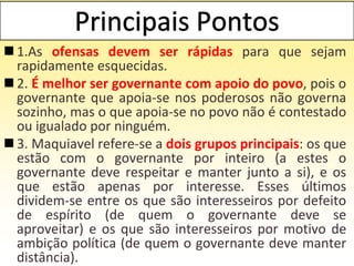  1.As ofensas devem ser rápidas para que sejam
rapidamente esquecidas.
 2. É melhor ser governante com apoio do povo, pois o
governante que apoia-se nos poderosos não governa
sozinho, mas o que apoia-se no povo não é contestado
ou igualado por ninguém.
 3. Maquiavel refere-se a dois grupos principais: os que
estão com o governante por inteiro (a estes o
governante deve respeitar e manter junto a si), e os
que estão apenas por interesse. Esses últimos
dividem-se entre os que são interesseiros por defeito
de espírito (de quem o governante deve se
aproveitar) e os que são interesseiros por motivo de
ambição política (de quem o governante deve manter
distância).
 