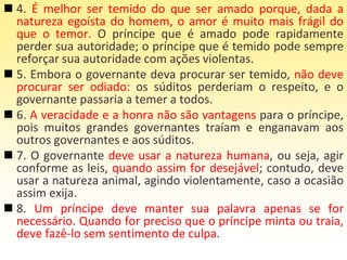 4. É melhor ser temido do que ser amado porque, dada a
natureza egoísta do homem, o amor é muito mais frágil do
que o temor. O príncipe que é amado pode rapidamente
perder sua autoridade; o príncipe que é temido pode sempre
reforçar sua autoridade com ações violentas.
 5. Embora o governante deva procurar ser temido, não deve
procurar ser odiado: os súditos perderiam o respeito, e o
governante passaria a temer a todos.
 6. A veracidade e a honra não são vantagens para o príncipe,
pois muitos grandes governantes traíam e enganavam aos
outros governantes e aos súditos.
 7. O governante deve usar a natureza humana, ou seja, agir
conforme as leis, quando assim for desejável; contudo, deve
usar a natureza animal, agindo violentamente, caso a ocasião
assim exija.
 8. Um príncipe deve manter sua palavra apenas se for
necessário. Quando for preciso que o príncipe minta ou traia,
deve fazê-lo sem sentimento de culpa.
 