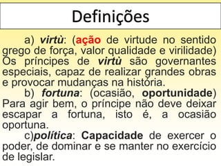 a) virtù: (ação de virtude no sentido
grego de força, valor qualidade e virilidade)
Os príncipes de virtù são governantes
especiais, capaz de realizar grandes obras
e provocar mudanças na história.
b) fortuna: (ocasião, oportunidade)
Para agir bem, o príncipe não deve deixar
escapar a fortuna, isto é, a ocasião
oportuna.
c)política: Capacidade de exercer o
poder, de dominar e se manter no exercício
de legislar.
 