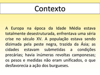 A Europa na época da Idade Média estava
totalmente desestruturada, enfrentava uma séria
crise no século XV. A população estava sendo
dizimada pela peste negra, trazida da Ásia; as
cidades estavam submetidas a condições
precárias; havia inúmeras revoltas camponesas;
os pesos e medidas não eram unificados, o que
desfavorecia a ação dos burgueses.
 