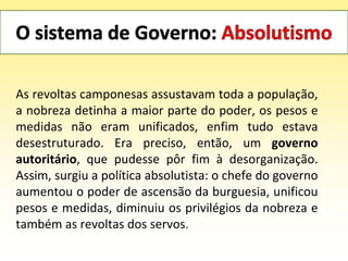 As revoltas camponesas assustavam toda a população,
a nobreza detinha a maior parte do poder, os pesos e
medidas não eram unificados, enfim tudo estava
desestruturado. Era preciso, então, um governo
autoritário, que pudesse pôr fim à desorganização.
Assim, surgiu a política absolutista: o chefe do governo
aumentou o poder de ascensão da burguesia, unificou
pesos e medidas, diminuiu os privilégios da nobreza e
também as revoltas dos servos.
 
