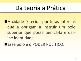 6
A cidade é tecida por lutas internas
que a obrigam a instruir um polo
superior que possa unificá-la e dar-
lhe identidade.
Esse polo é o PODER POLÍTICO.
 