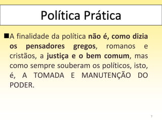 A finalidade da política não é, como dizia
os pensadores gregos, romanos e
cristãos, a justiça e o bem comum, mas
como sempre souberam os políticos, isto,
é, A TOMADA E MANUTENÇÃO DO
PODER.
7
 