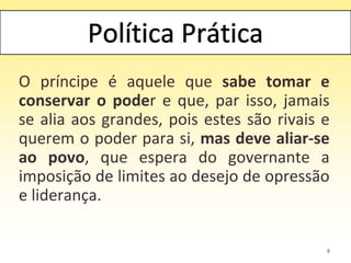 O príncipe é aquele que sabe tomar e
conservar o poder e que, par isso, jamais
se alia aos grandes, pois estes são rivais e
querem o poder para si, mas deve aliar-se
ao povo, que espera do governante a
imposição de limites ao desejo de opressão
e liderança.
8
 