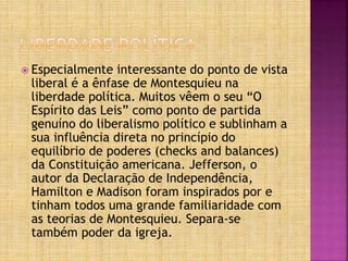  Especialmente interessante do ponto de vista
liberal é a ênfase de Montesquieu na
liberdade política. Muitos vêem o seu “O
Espírito das Leis” como ponto de partida
genuíno do liberalismo político e sublinham a
sua influência direta no princípio do
equilíbrio de poderes (checks and balances)
da Constituição americana. Jefferson, o
autor da Declaração de Independência,
Hamilton e Madison foram inspirados por e
tinham todos uma grande familiaridade com
as teorias de Montesquieu. Separa-se
também poder da igreja.
 