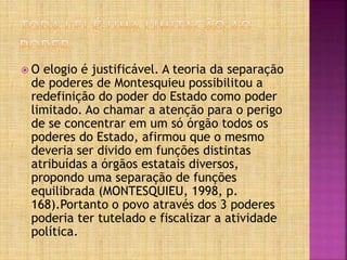  O elogio é justificável. A teoria da separação
de poderes de Montesquieu possibilitou a
redefinição do poder do Estado como poder
limitado. Ao chamar a atenção para o perigo
de se concentrar em um só órgão todos os
poderes do Estado, afirmou que o mesmo
deveria ser divido em funções distintas
atribuídas a órgãos estatais diversos,
propondo uma separação de funções
equilibrada (MONTESQUIEU, 1998, p.
168).Portanto o povo através dos 3 poderes
poderia ter tutelado e fiscalizar a atividade
política.
 