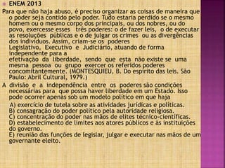  ENEM 2013
Para que não haja abuso, é preciso organizar as coisas de maneira que
o poder seja contido pelo poder. Tudo estaria perdido se o mesmo
homem ou o mesmo corpo dos principais, ou dos nobres, ou do
povo, exercesse esses três poderes: o de fazer leis, o de executar
as resoluções públicas e o de julgar os crimes ou as divergências
dos indivíduos. Assim, criam-se os poderes
Legislativo, Executivo e Judiciário, atuando de forma
independente para a
efetivação da liberdade, sendo que esta não existe se uma
mesma pessoa ou grupo exercer os referidos poderes
concomitantemente. (MONTESQUIEU, B. Do espírito das leis. São
Paulo: Abril Cultural, 1979.)
A divisão e a independência entre os poderes são condições
necessárias para que possa haver liberdade em um Estado. Isso
pode ocorrer apenas sob um modelo político em que haja
A) exercício de tutela sobre as atividades jurídicas e políticas.
B) consagração do poder político pela autoridade religiosa.
C) concentração do poder nas mãos de elites técnico-científicas.
D) estabelecimento de limites aos atores públicos e às instituições
do governo.
E) reunião das funções de legislar, julgar e executar nas mãos de um
governante eleito.
 