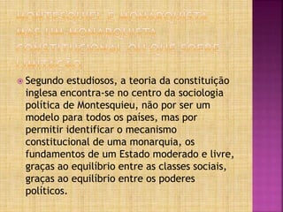  Segundo estudiosos, a teoria da constituição
inglesa encontra-se no centro da sociologia
política de Montesquieu, não por ser um
modelo para todos os países, mas por
permitir identificar o mecanismo
constitucional de uma monarquia, os
fundamentos de um Estado moderado e livre,
graças ao equilíbrio entre as classes sociais,
graças ao equilíbrio entre os poderes
políticos.
 