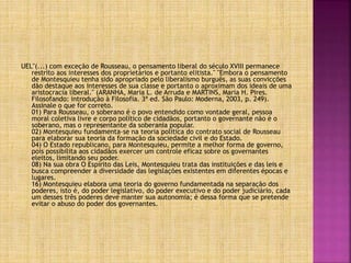 UEL"(...) com exceção de Rousseau, o pensamento liberal do século XVIII permanece
restrito aos interesses dos proprietários e portanto elitista." "Embora o pensamento
de Montesquieu tenha sido apropriado pelo liberalismo burguês, as suas convicções
dão destaque aos interesses de sua classe e portanto o aproximam dos ideais de uma
aristocracia liberal." (ARANHA, Maria L. de Arruda e MARTINS, Maria H. Pires.
Filosofando: introdução à Filosofia. 3ª ed. São Paulo: Moderna, 2003, p. 249).
Assinale o que for correto.
01) Para Rousseau, o soberano é o povo entendido como vontade geral, pessoa
moral coletiva livre e corpo político de cidadãos, portanto o governante não é o
soberano, mas o representante da soberania popular.
02) Montesquieu fundamenta-se na teoria política do contrato social de Rousseau
para elaborar sua teoria da formação da sociedade civil e do Estado.
04) O Estado republicano, para Montesquieu, permite a melhor forma de governo,
pois possibilita aos cidadãos exercer um controle eficaz sobre os governantes
eleitos, limitando seu poder.
08) Na sua obra O Espírito das Leis, Montesquieu trata das instituições e das leis e
busca compreender a diversidade das legislações existentes em diferentes épocas e
lugares.
16) Montesquieu elabora uma teoria do governo fundamentada na separação dos
poderes, isto é, do poder legislativo, do poder executivo e do poder judiciário, cada
um desses três poderes deve manter sua autonomia; é dessa forma que se pretende
evitar o abuso do poder dos governantes.
 