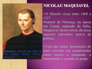 Maquiavel, retratado por Santi di
Tito. (Museu Palazzo Vecchio,
Florença)
NICOLAU MAQUIAVEL
• O filósofo viveu entre 1469 a
1527.
•Natural de Florença, na época
um Estado separado da Itália,
Maquiavel desenvolveu diversos
aspectos relevantes acerca da
política.
• Uma das tantas fascinações do
autor consiste em compreender
como ocorre a conquista, a
manutenção e a perda do poder.
 