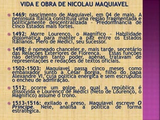 VIDA E OBRA DE NICOLAU MAQUIAVEL
 1469: nascimento de Maquiavel, em 04 de maio. A
península Itálica constituía uma região fragmentada e
politicamente descentralizada – Predominância de
cinco Estados mais fortes.
 1492: Morre Lourenço, o Magnífico – Habilidade
diplomática para manter a paz entre os Estados
italianos. Piero de Medici, seu sucessor.
 1498: é nomeado chanceler e, mais tarde, secretário
das Relações Exteriores de Florença. Essas funções
não detinham tanto poder, apenas tratavam de
representações e redações de textos oficiais.
 1502-1503: Maquiavel passa cinco meses como
embaixador junto a César Borgia, filho do papa
Alexandre VI, cuja política enérgica e sem escrúpulos
o encheu de admiração.
 1512: ocorre um golpe no qual a república é
dissolvida e Lourenço de Médici (Neto de Lourenço, o
Magnífico) assume o trono.
 1513-1516: exilado e preso, Maquiavel escreve O
Príncipe. Nele, analisa a política de forma
estratégica.
 
