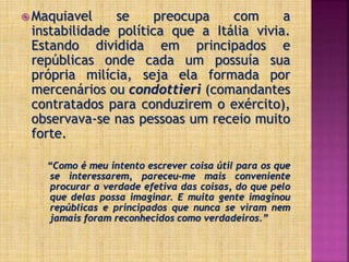  Maquiavel se preocupa com a
instabilidade política que a Itália vivia.
Estando dividida em principados e
repúblicas onde cada um possuía sua
própria milícia, seja ela formada por
mercenários ou condottieri (comandantes
contratados para conduzirem o exército),
observava-se nas pessoas um receio muito
forte.
“Como é meu intento escrever coisa útil para os que
se interessarem, pareceu-me mais conveniente
procurar a verdade efetiva das coisas, do que pelo
que delas possa imaginar. E muita gente imaginou
repúblicas e principados que nunca se viram nem
jamais foram reconhecidos como verdadeiros.”
 