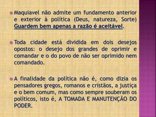  Maquiavel não admite um fundamento anterior
e exterior à política (Deus, natureza, Sorte)
Guardem bem apenas a razão é aceitável.
 Toda cidade está dividida em dois desejos
opostos: o desejo dos grandes de oprimir e
comandar e o do povo de não ser oprimido nem
comandado.
 A finalidade da política não é, como dizia os
pensadores gregos, romanos e cristãos, a justiça
e o bem comum, mas como sempre souberam os
políticos, isto é, A TOMADA E MANUTENÇÃO DO
PODER.
 